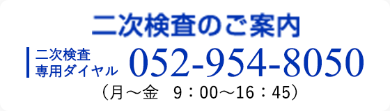 二次検査のご案内 二次検査専用ダイヤル 052-954-8050 （月～金 13：00～16：45）